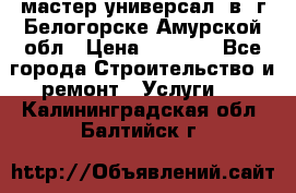 мастер универсал  в  г.Белогорске Амурской обл › Цена ­ 3 000 - Все города Строительство и ремонт » Услуги   . Калининградская обл.,Балтийск г.